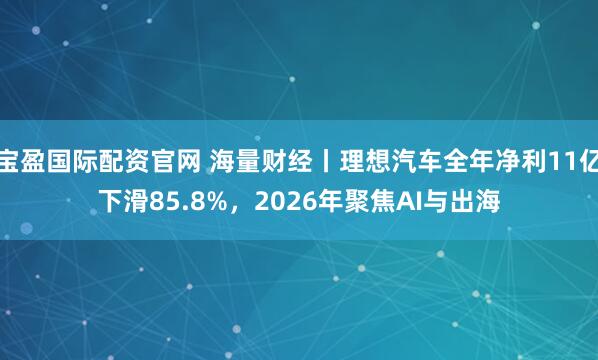 宝盈国际配资官网 海量财经丨理想汽车全年净利11亿下滑85.8%，2026年聚焦AI与出海