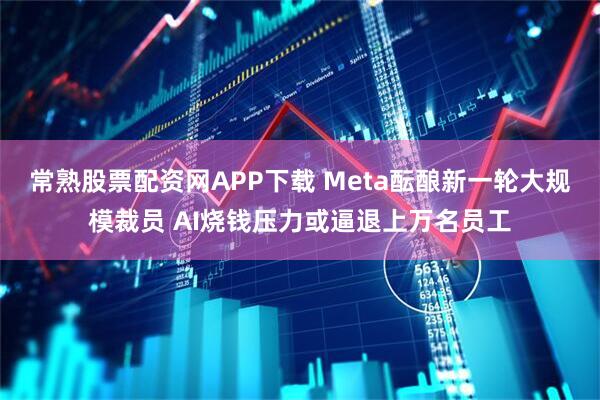 常熟股票配资网APP下载 Meta酝酿新一轮大规模裁员 AI烧钱压力或逼退上万名员工