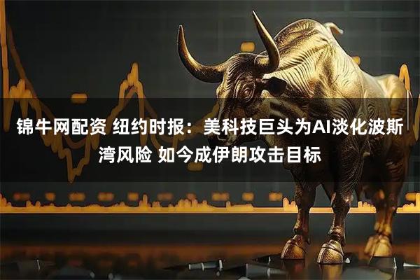 锦牛网配资 纽约时报：美科技巨头为AI淡化波斯湾风险 如今成伊朗攻击目标