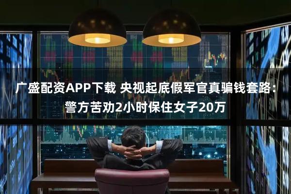 广盛配资APP下载 央视起底假军官真骗钱套路：警方苦劝2小时保住女子20万