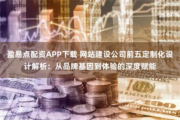 盈易点配资APP下载 网站建设公司前五定制化设计解析：从品牌基因到体验的深度赋能