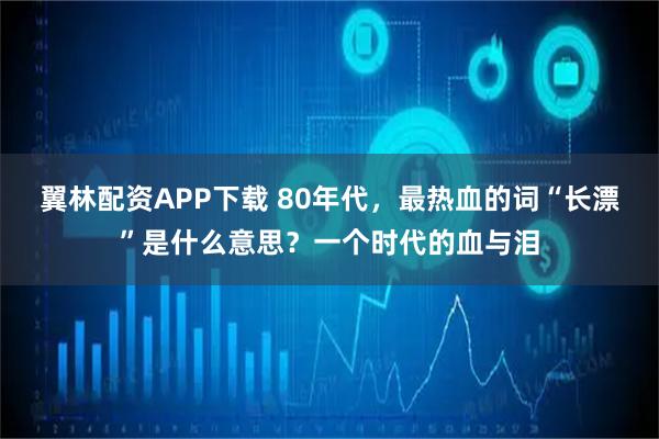 翼林配资APP下载 80年代，最热血的词“长漂”是什么意思？一个时代的血与泪