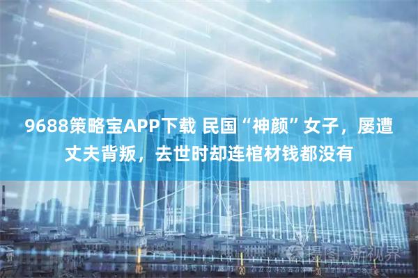 9688策略宝APP下载 民国“神颜”女子,屡遭丈夫背叛,去世时却连棺材钱都没有