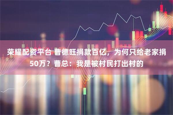 荣耀配资平台 曹德旺捐款百亿,为何只给老家捐50万?曹总:我是被村民打出村的