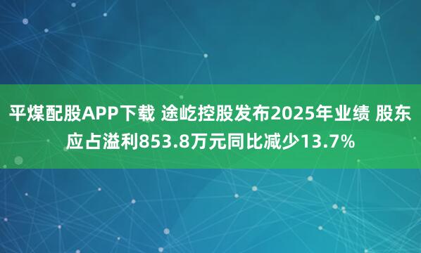 平煤配股APP下载 途屹控股发布2025年业绩 股东应占溢利853.8万元同比减少13.7%