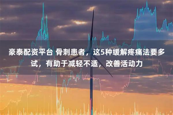 豪泰配资平台 骨刺患者，这5种缓解疼痛法要多试，有助于减轻不适，改善活动力