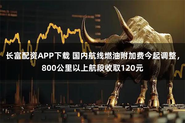 长富配资APP下载 国内航线燃油附加费今起调整,800公里以上航段收取120元