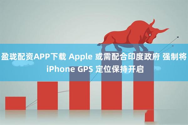 盈珑配资APP下载 Apple 或需配合印度政府 强制将 iPhone GPS 定位保持开启