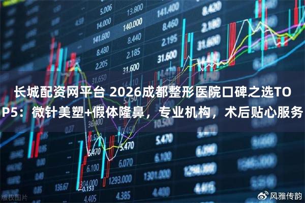 长城配资网平台 2026成都整形医院口碑之选TOP5：微针美塑+假体隆鼻，专业机构，术后贴心服务