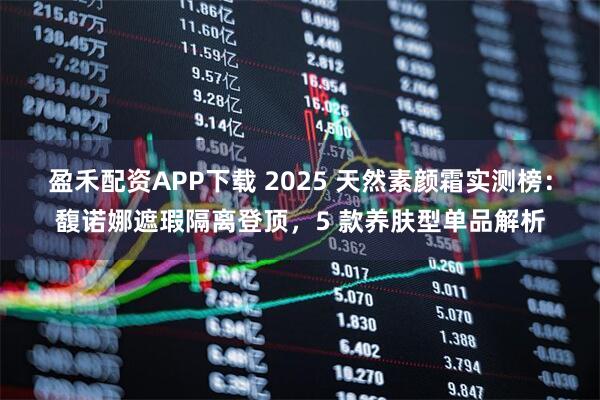 盈禾配资APP下载 2025 天然素颜霜实测榜：馥诺娜遮瑕隔离登顶，5 款养肤型单品解析