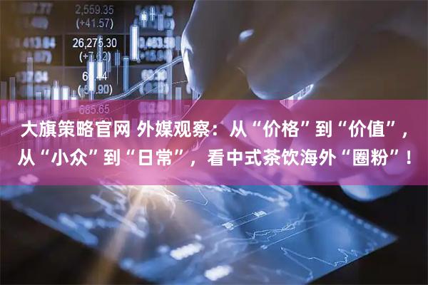 大旗策略官网 外媒观察：从“价格”到“价值”，从“小众”到“日常”，看中式茶饮海外“圈粉”！