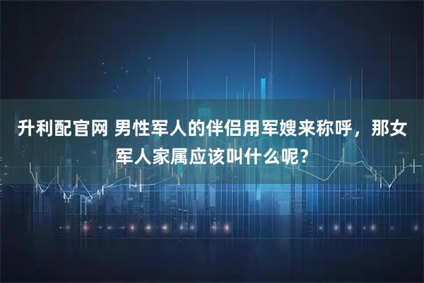 升利配官网 男性军人的伴侣用军嫂来称呼，那女军人家属应该叫什么呢？