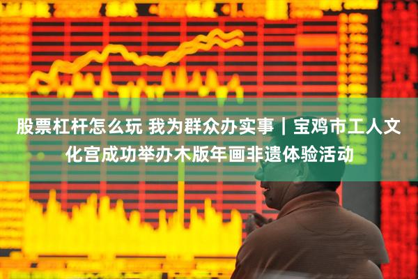 股票杠杆怎么玩 我为群众办实事｜宝鸡市工人文化宫成功举办木版年画非遗体验活动