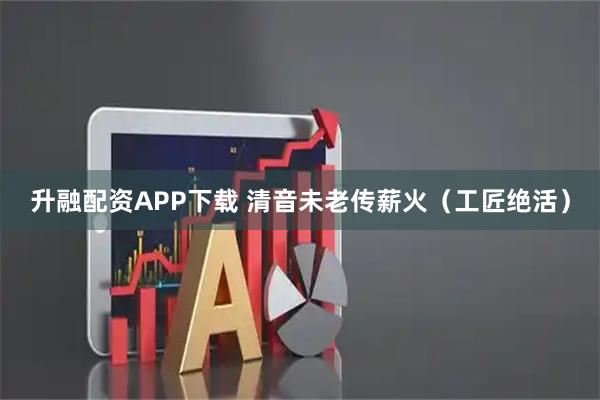 升融配资APP下载 清音未老传薪火（工匠绝活）