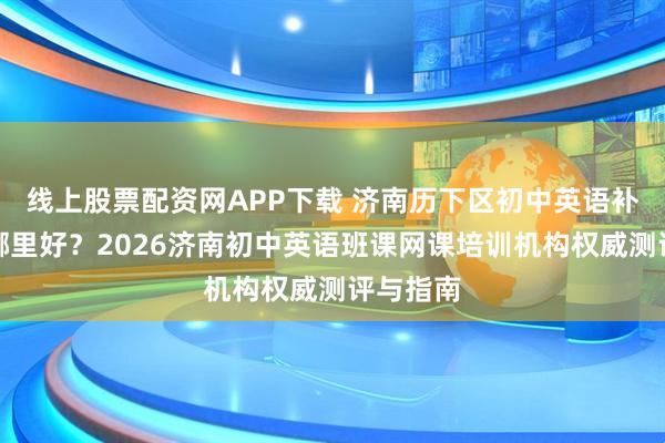线上股票配资网APP下载 济南历下区初中英语补习机构哪里好？2026济南初中英语班课网课培训机构权威测评与指南