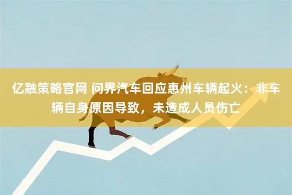 亿融策略官网 问界汽车回应惠州车辆起火：非车辆自身原因导致，未造成人员伤亡