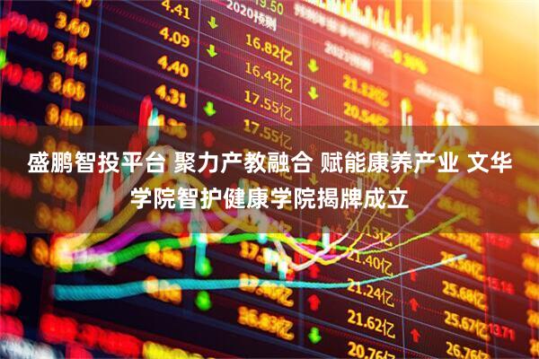 盛鹏智投平台 聚力产教融合 赋能康养产业 文华学院智护健康学院揭牌成立
