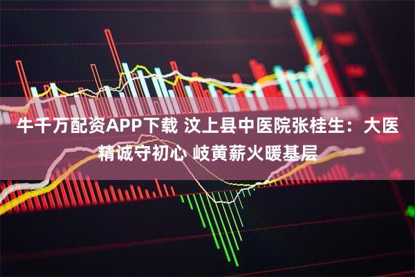 牛千万配资APP下载 汶上县中医院张桂生：大医精诚守初心 岐黄薪火暖基层