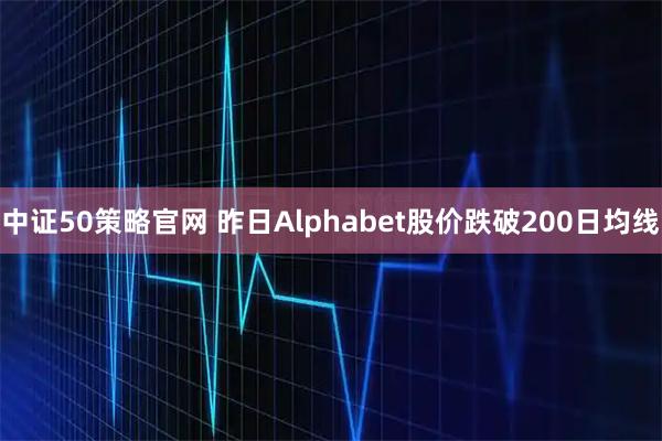 中证50策略官网 昨日Alphabet股价跌破200日均线